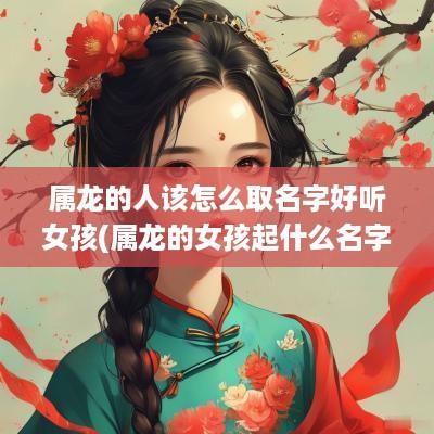 属龙的人该怎么取名字好听女孩(属龙的女孩起什么名字会富贵平安)