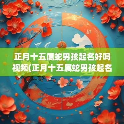 正月十五属蛇男孩起名好吗视频(正月十五属蛇男孩起名好吗怎么样)