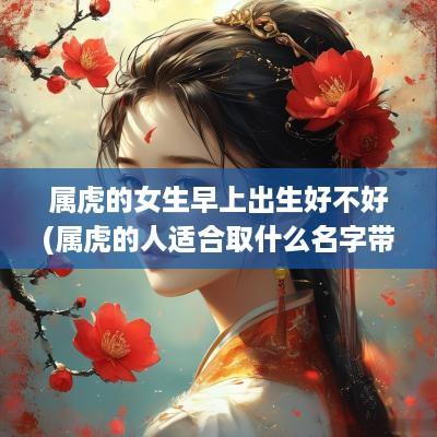 属虎的女生早上出生好不好(属虎的人适合取什么名字带财)