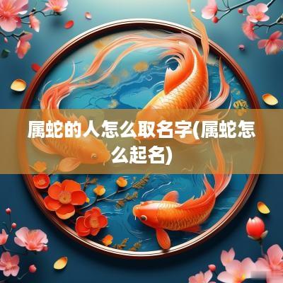 属蛇的人怎么取名字(属蛇怎么起名)