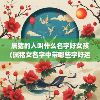 属猪的人叫什么名字好女孩(属猪女名字中带哪些字好运连绵)