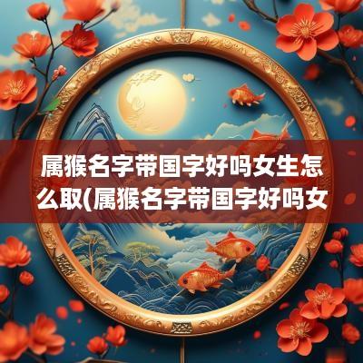 属猴名字带国字好吗女生怎么取(属猴名字带国字好吗女生取名)