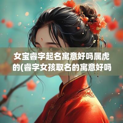 女宝睿字起名寓意好吗属虎的(睿字女孩取名的寓意好吗)