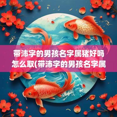 带沛字的男孩名字属猪好吗怎么取(带沛字的男孩名字属猪好吗)