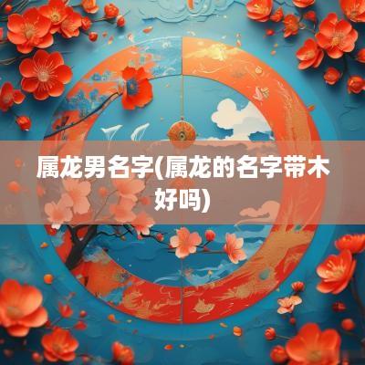 属龙男名字(属龙的名字带木好吗)