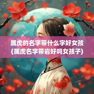 属虎的名字带什么字好女孩(属虎名字带岩好吗女孩子)