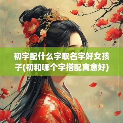 初字配什么字取名字好女孩子(初和哪个字搭配寓意好)