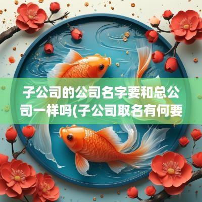 子公司的公司名字要和总公司一样吗(子公司取名有何要求)