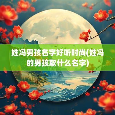 姓冯男孩名字好听时尚(姓冯的男孩取什么名字)