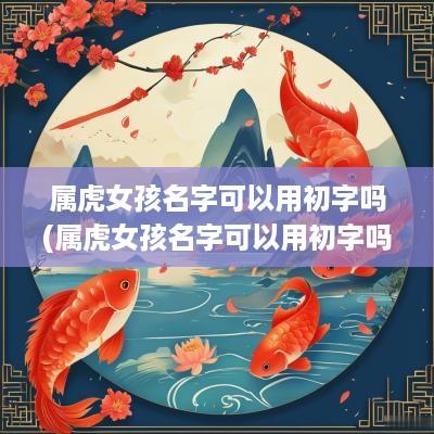 属虎女孩名字可以用初字吗(属虎女孩名字可以用初字吗怎么取)
