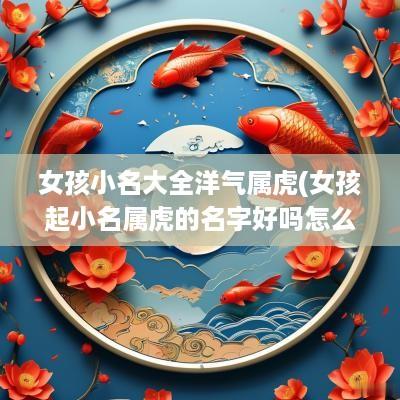 女孩小名大全洋气属虎(女孩起小名属虎的名字好吗怎么取)