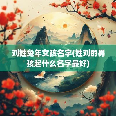 刘姓蛇年女孩名字(姓刘的男孩起什么名字最好)