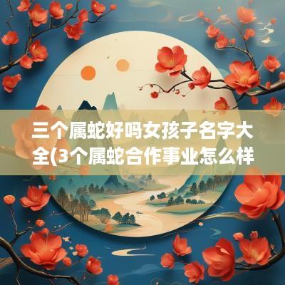 三个属蛇好吗女孩子名字大全(3个属蛇合作事业怎么样)