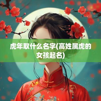 蛇年取什么名字(高姓属虎的女孩起名)