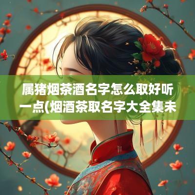属猪烟茶酒名字怎么取好听一点(烟酒茶取名字大全集未注册)