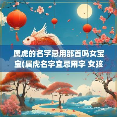 属虎的名字忌用部首吗女宝宝(属虎名字宜忌用字 女孩)