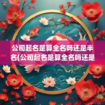 公司起名是算全名吗还是半名(公司起名是算全名吗还是名字)