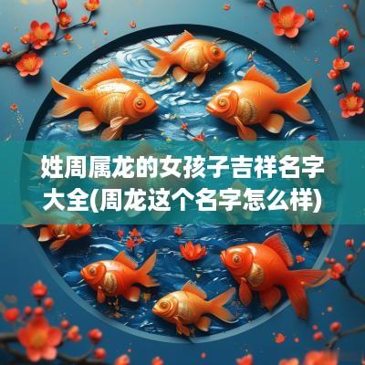 姓周属龙的女孩子吉祥名字大全(周龙这个名字怎么样)