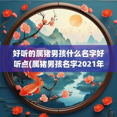好听的属猪男孩什么名字好听点(属猪男孩名字2025年名字大全)