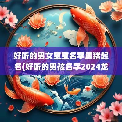 好听的男女宝宝名字属猪起名(好听的男孩名字2025龙宝宝取名大全)