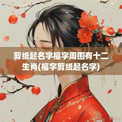 剪纸起名字福字周围有十二生肖(福字剪纸起名字)