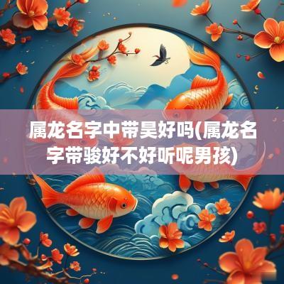 属龙名字中带昊好吗(属龙名字带骏好不好听呢男孩)
