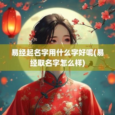 易经起名字用什么字好呢(易经取名字怎么样)