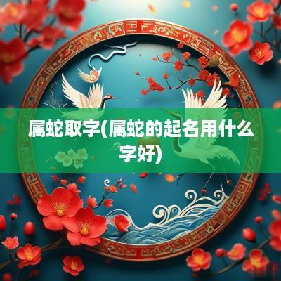 属蛇取字(属蛇的起名用什么字好)