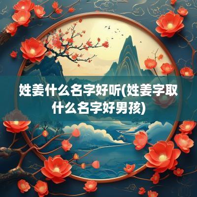 姓姜什么名字好听(姓姜字取什么名字好男孩)