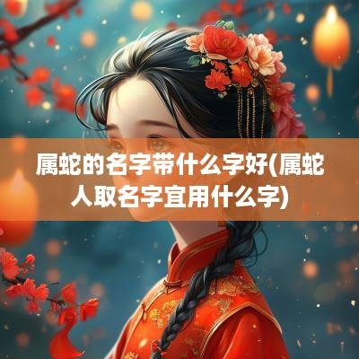 属蛇的名字带什么字好(属蛇人取名字宜用什么字)