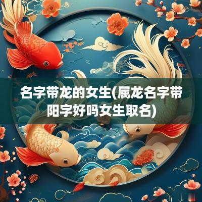 名字带龙的女生(属龙名字带阳字好吗女生取名)