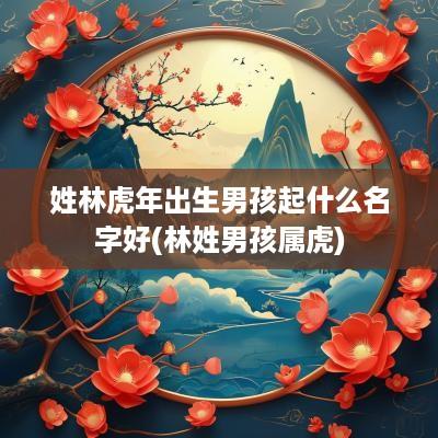 姓林蛇年出生男孩起什么名字好(林姓男孩属虎)