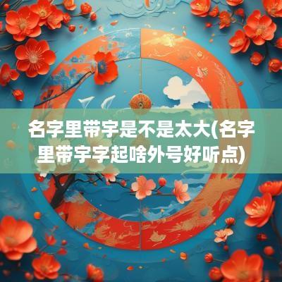 名字里带宇是不是太大(名字里带宇字起啥外号好听点)