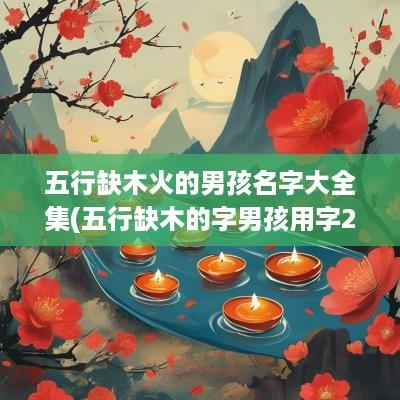五行缺木火的男孩名字大全集(五行缺木的字男孩用字2025)