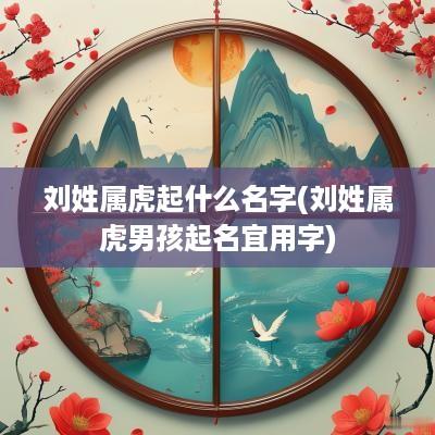 刘姓属虎起什么名字(刘姓属虎男孩起名宜用字)
