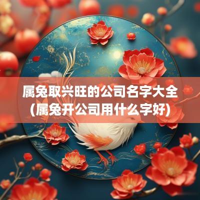 属兔取兴旺的公司名字大全(属兔开公司用什么字好)
