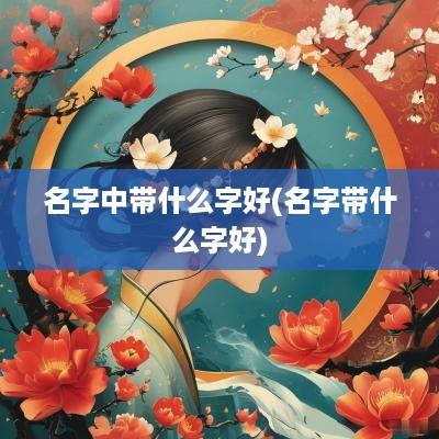 名字中带什么字好(名字带什么字好)