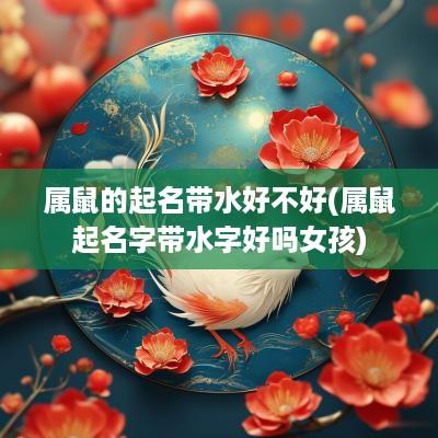 属鼠的起名带水好不好(属鼠起名字带水字好吗女孩)