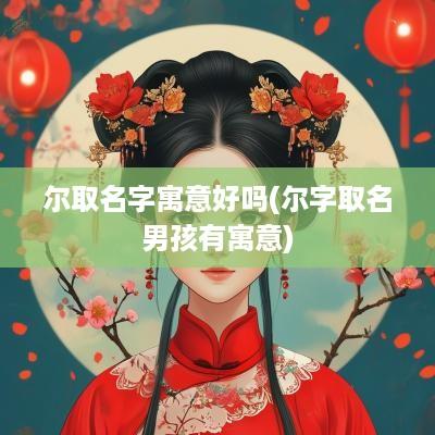尔取名字寓意好吗(尔字取名男孩有寓意)