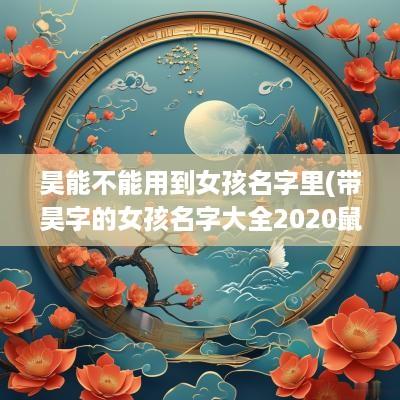 昊能不能用到女孩名字里(带昊字的女孩名字大全2025鼠宝宝)