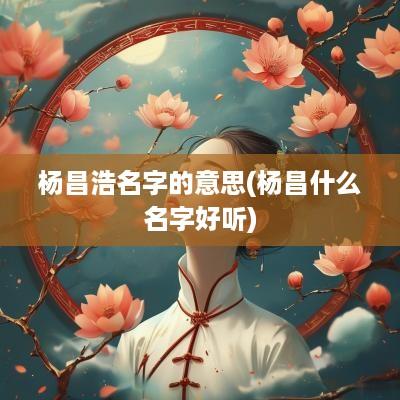 杨昌浩名字的意思(杨昌什么名字好听)