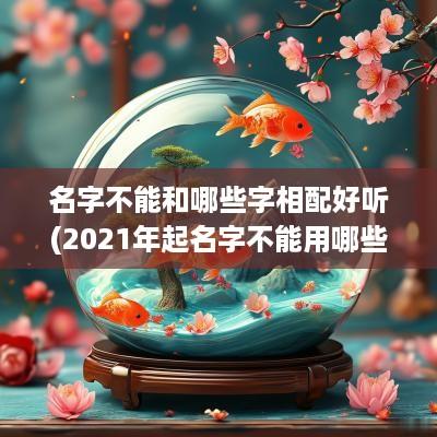 名字不能和哪些字相配好听(2025年起名字不能用哪些字)