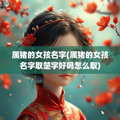 属猪的女孩名字(属猪的女孩名字取楚字好吗怎么取)
