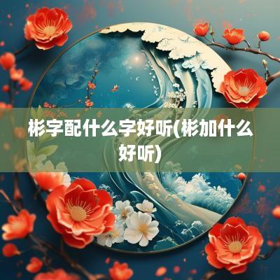 彬字配什么字好听(彬加什么好听)