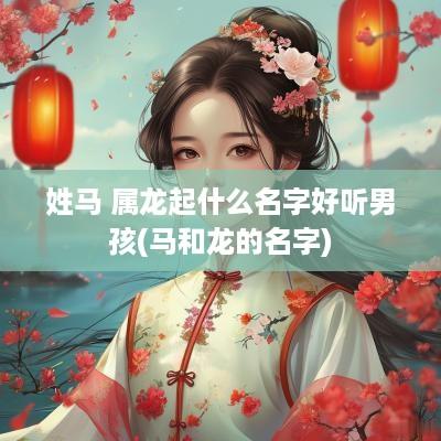 姓马 属龙起什么名字好听男孩(马和龙的名字)