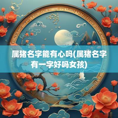 属猪名字能有心吗(属猪名字有一字好吗女孩)