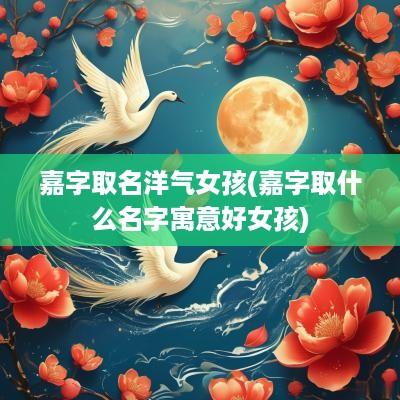 嘉字取名洋气女孩(嘉字取什么名字寓意好女孩)