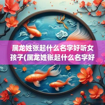 属龙姓张起什么名字好听女孩子(属龙姓张起什么名字好听女生)