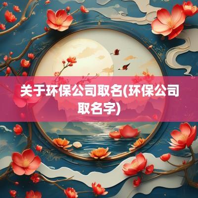 关于环保公司取名(环保公司取名字)