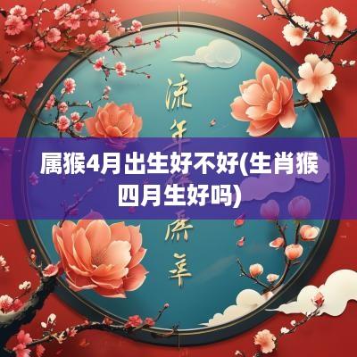 属猴4月出生好不好(生肖猴四月生好吗)